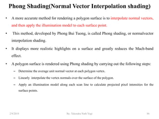 Phong Shading(Normal Vector Interpolation shading)
• A more accurate method for rendering a polygon surface is to interpolate normal vectors,
and then apply the illumination model to each surface point.
• This method, developed by Phong Bui Tuong, is called Phong shading, or normalvector
interpolation shading.
• It displays more realistic highlights on a surface and greatly reduces the Mach-band
effect.
• A polygon surface is rendered using Phong shading by carrying out the following steps:
– Determine the average unit normal vector at each polygon vertex.
– Linearly interpolate the vertex normals over the surface of the polygon.
– Apply an illumination model along each scan line to calculate projected pixel intensities for the
surface points.
2/9/2019 86By: Tekendra Nath Yogi
 