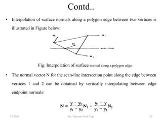 Contd..
• Interpolation of surface normals along a polygon edge between two vertices is
illustrated in Figure below:
Fig: Interpolation of surface normal along a polygon edge
• The normal vector N for the scan-line intersection point along the edge between
vertices 1 and 2 can be obtained by vertically interpolating between edge
endpoint normals:
2/9/2019 87By: Tekendra Nath Yogi
 