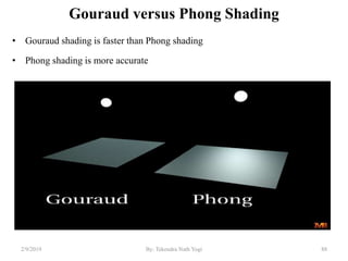 Gouraud versus Phong Shading
• Gouraud shading is faster than Phong shading
• Phong shading is more accurate
2/9/2019 88By: Tekendra Nath Yogi
 