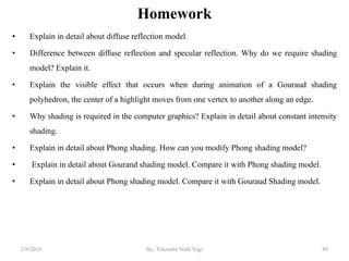 Homework
• Explain in detail about diffuse reflection model.
• Difference between diffuse reflection and specular reflection. Why do we require shading
model? Explain it.
• Explain the visible effect that occurs when during animation of a Gouraud shading
polyhedron, the center of a highlight moves from one vertex to another along an edge.
• Why shading is required in the computer graphics? Explain in detail about constant intensity
shading.
• Explain in detail about Phong shading. How can you modify Phong shading model?
• Explain in detail about Gourand shading model. Compare it with Phong shading model.
• Explain in detail about Phong shading model. Compare it with Gouraud Shading model.
2/9/2019 89By: Tekendra Nath Yogi
 