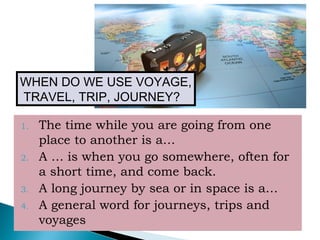 1. The time while you are going from one
place to another is a…
2. A … is when you go somewhere, often for
a short time, and come back.
3. A long journey by sea or in space is a…
4. A general word for journeys, trips and
voyages
WHEN DO WE USE VOYAGE,
TRAVEL, TRIP, JOURNEY?
 