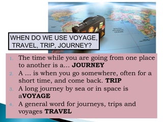 1. The time while you are going from one place
to another is a… JOURNEY
2. A … is when you go somewhere, often for a
short time, and come back. TRIP
3. A long journey by sea or in space is
aVOYAGE
4. A general word for journeys, trips and
voyages TRAVEL
WHEN DO WE USE VOYAGE,
TRAVEL, TRIP, JOURNEY?
 