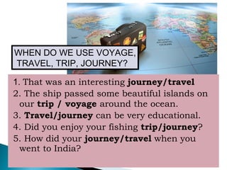 1. That was an interesting journey/travel
2. The ship passed some beautiful islands on
our trip / voyage around the ocean.
3. Travel/journey can be very educational.
4. Did you enjoy your fishing trip/journey?
5. How did your journey/travel when you
went to India?
WHEN DO WE USE VOYAGE,
TRAVEL, TRIP, JOURNEY?
 