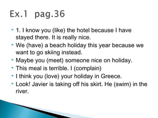  1. I know you (like) the hotel because I have
stayed there. It is really nice.
 We (have) a beach holiday this year because we
want to go skiing instead.
 Maybe you (meet) someone nice on holiday.
 This meal is terrible. I (complain)
 I think you (love) your holiday in Greece.
 Look! Javier is taking off his skirt. He (swim) in the
river.
 