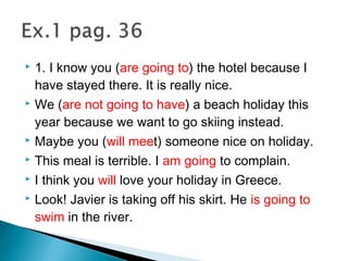  1. I know you (are going to) the hotel because I
have stayed there. It is really nice.
 We (are not going to have) a beach holiday this
year because we want to go skiing instead.
 Maybe you (will meet) someone nice on holiday.
 This meal is terrible. I am going to complain.
 I think you will love your holiday in Greece.
 Look! Javier is taking off his skirt. He is going to
swim in the river.
 