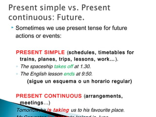 Sometimes we use present tense for future
actions or events:
PRESENT SIMPLE (schedules, timetables for
trains, planes, trips, lessons, work…).
◦ The spaceship takes off at 1.30.
◦ The English lesson ends at 9:50.
(sigue un esquema o un horario regular)
PRESENT CONTINUOUS (arrangements,
meetings…)
Tomorrow,he is taking us to his favourite place.
 