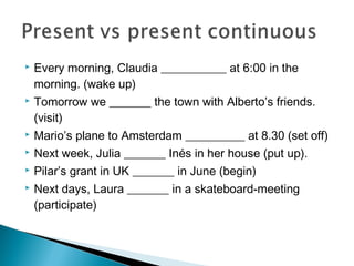  Every morning, Claudia ___________ at 6:00 in the
morning. (wake up)
 Tomorrow we _______ the town with Alberto’s friends.
(visit)
 Mario’s plane to Amsterdam __________ at 8.30 (set off)
 Next week, Julia _______ Inés in her house (put up).
 Pilar’s grant in UK _______ in June (begin)
 Next days, Laura _______ in a skateboard-meeting
(participate)
 