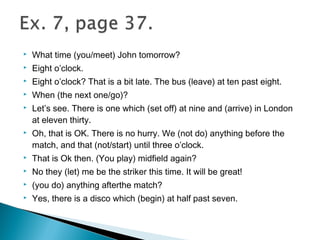  What time (you/meet) John tomorrow?
 Eight o’clock.
 Eight o’clock? That is a bit late. The bus (leave) at ten past eight.
 When (the next one/go)?
 Let’s see. There is one which (set off) at nine and (arrive) in London
at eleven thirty.
 Oh, that is OK. There is no hurry. We (not do) anything before the
match, and that (not/start) until three o’clock.
 That is Ok then. (You play) midfield again?
 No they (let) me be the striker this time. It will be great!
 (you do) anything afterthe match?
 Yes, there is a disco which (begin) at half past seven.
 