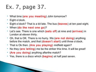  What time (are you meeting) John tomorrow?
 Eight o’clock.
 Eight o’clock? That is a bit late. The bus (leaves) at ten past eight.
 When (do the next one go)?
 Let’s see. There is one which (sets off) at nine and (arrives) in
London at eleven thirty.
 Oh, that is OK. There is no hurry. We (are not doing) anything
before the match, and that (doesn’t start) until three o’clock.
 That is Ok then. (Are you playing) midfield again?
 No they (are letting) me be the striker this time. It will be great!
 (Are you doing) anything afterthe match?
 Yes, there is a disco which (begins) at half past seven.
 