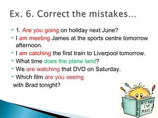  1. Are you going on holiday next June?
 I am meeting James at the sports centre tomorrow
afternoon.
 I am catching the first train to Liverpool tomorrow.
 What time does the plane land?
 We are watching that DVD on Saturday.
 Which film are you seeing
with Brad tonight?
 