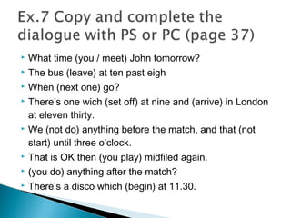 What time (you / meet) John tomorrow?
 The bus (leave) at ten past eigh
 When (next one) go?
 There’s one wich (set off) at nine and (arrive) in London
at eleven thirty.
 We (not do) anything before the match, and that (not
start) until three o’clock.
 That is OK then (you play) midfiled again.
 (you do) anything after the match?
 There’s a disco which (begin) at 11.30.
 