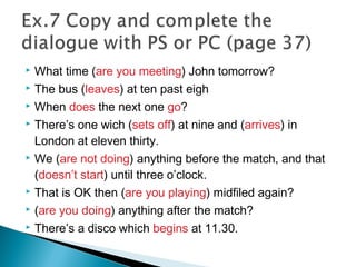  What time (are you meeting) John tomorrow?
 The bus (leaves) at ten past eigh
 When does the next one go?
 There’s one wich (sets off) at nine and (arrives) in
London at eleven thirty.
 We (are not doing) anything before the match, and that
(doesn’t start) until three o’clock.
 That is OK then (are you playing) midfiled again?
 (are you doing) anything after the match?
 There’s a disco which begins at 11.30.
 