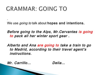 .
We use going to talk about hopes and intentions.
Before going to the Alps, Mr.Cervantes is going
to pack all her winter sport gear .
Alberto and Ana are going to take a train to go
to Madrid, according to their travel agent’s
instructions.
Mr. Carrillo… Delia…
 