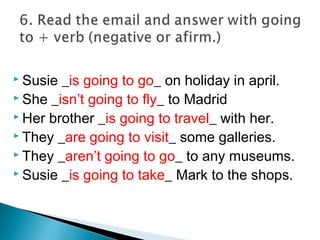  Susie _is going to go_ on holiday in april.
 She _isn’t going to fly_ to Madrid
 Her brother _is going to travel_ with her.
 They _are going to visit_ some galleries.
 They _aren’t going to go_ to any museums.
 Susie _is going to take_ Mark to the shops.
 