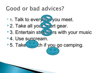  1. Talk to everyone you meet.
 2. Take all your sport gear.
 3. Entertain strangers with your music
 4. Use suncream.
 5. Take a torch if you go camping.
 