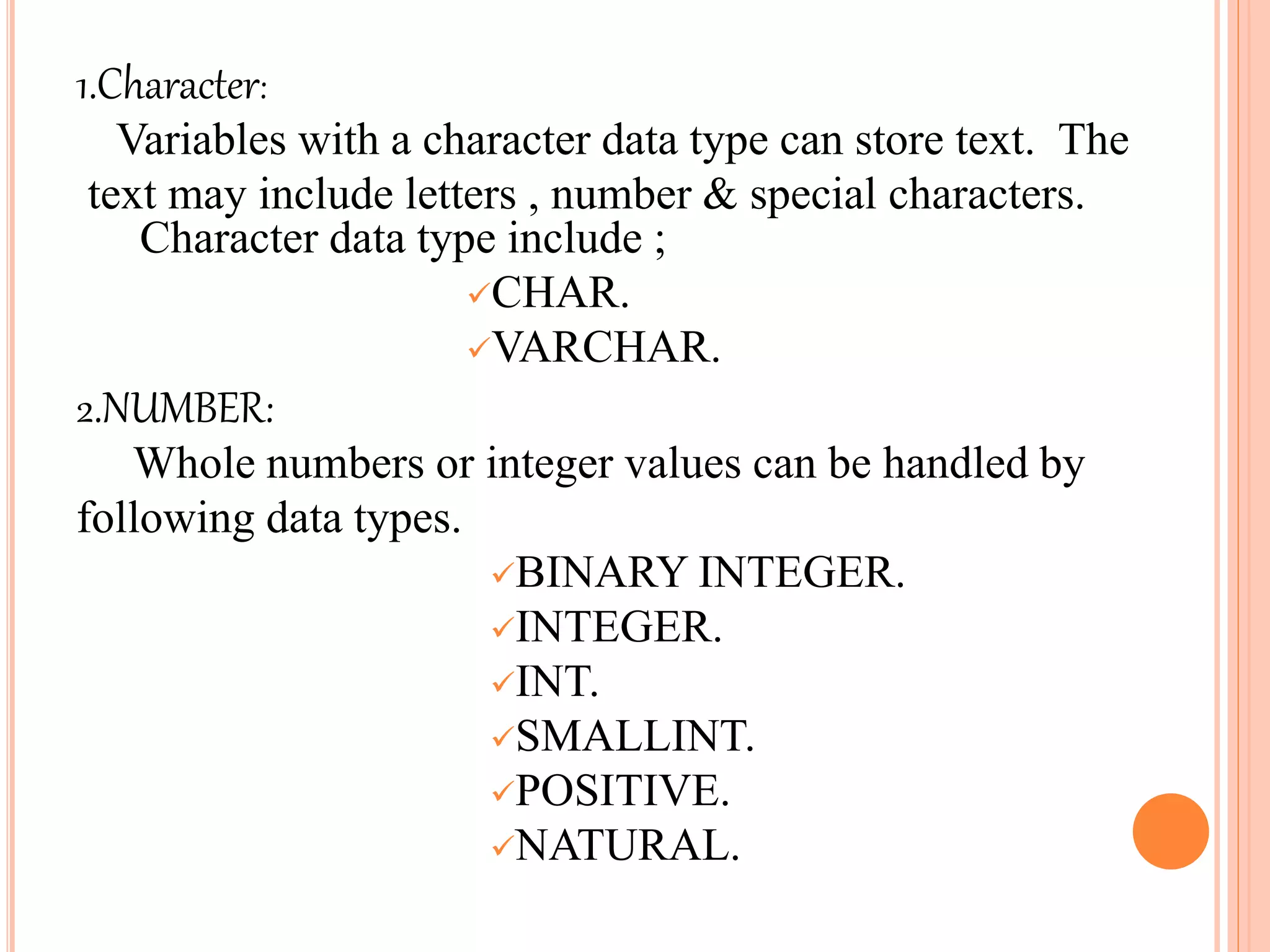 1.Character:
Variables with a character data type can store text. The
text may include letters , number & special characters.
Character data type include ;
CHAR.
VARCHAR.
2.NUMBER:
Whole numbers or integer values can be handled by
following data types.
BINARY INTEGER.
INTEGER.
INT.
SMALLINT.
POSITIVE.
NATURAL.
 