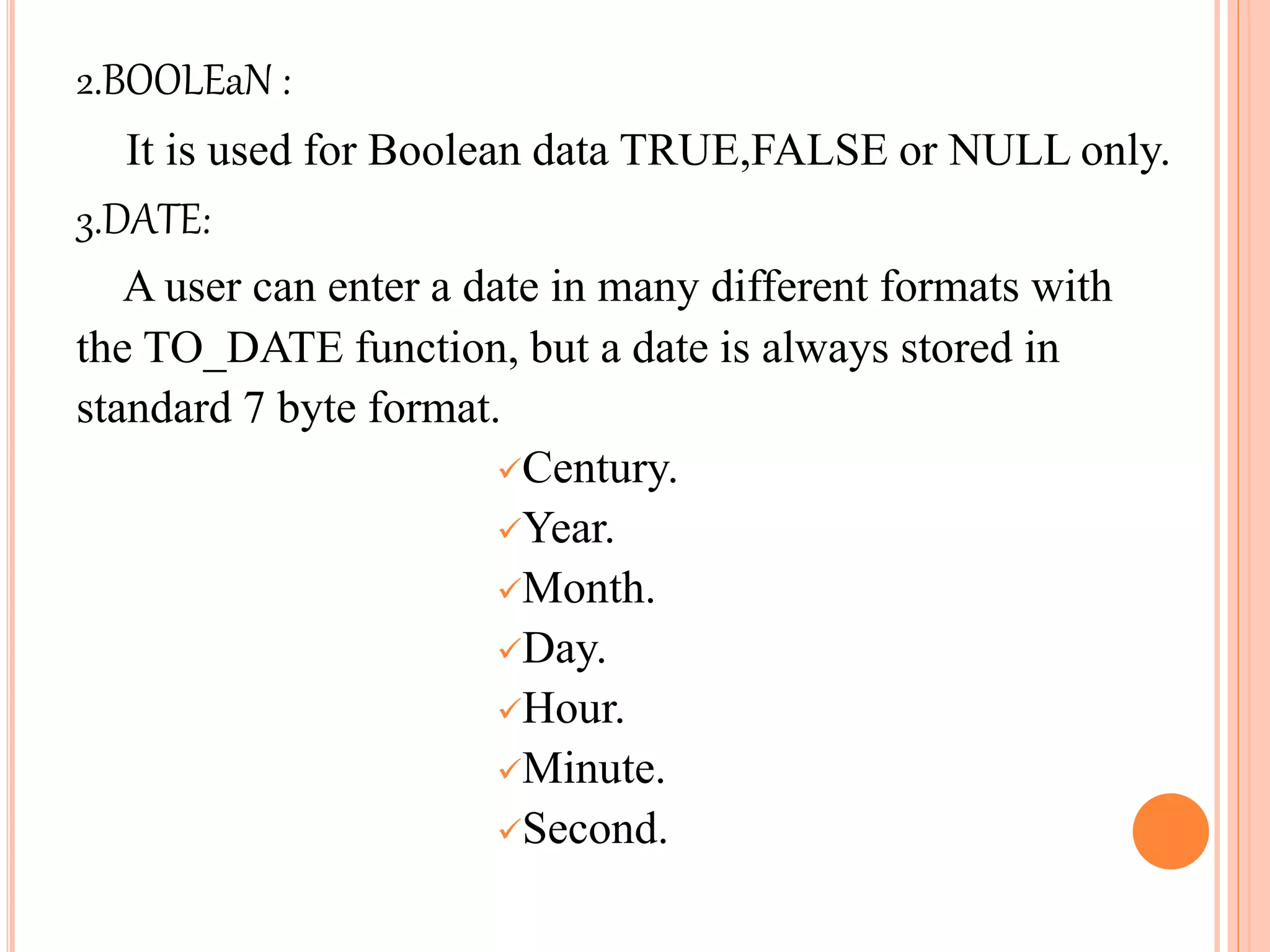 2.BOOLEaN :
It is used for Boolean data TRUE,FALSE or NULL only.
3.DATE:
A user can enter a date in many different formats with
the TO_DATE function, but a date is always stored in
standard 7 byte format.
Century.
Year.
Month.
Day.
Hour.
Minute.
Second.
 