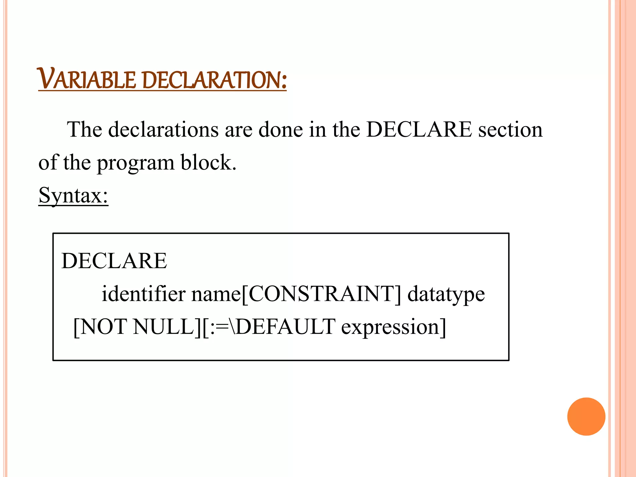 VARIABLE DECLARATION:
The declarations are done in the DECLARE section
of the program block.
Syntax:
DECLARE
identifier name[CONSTRAINT] datatype
[NOT NULL][:=DEFAULT expression]
 