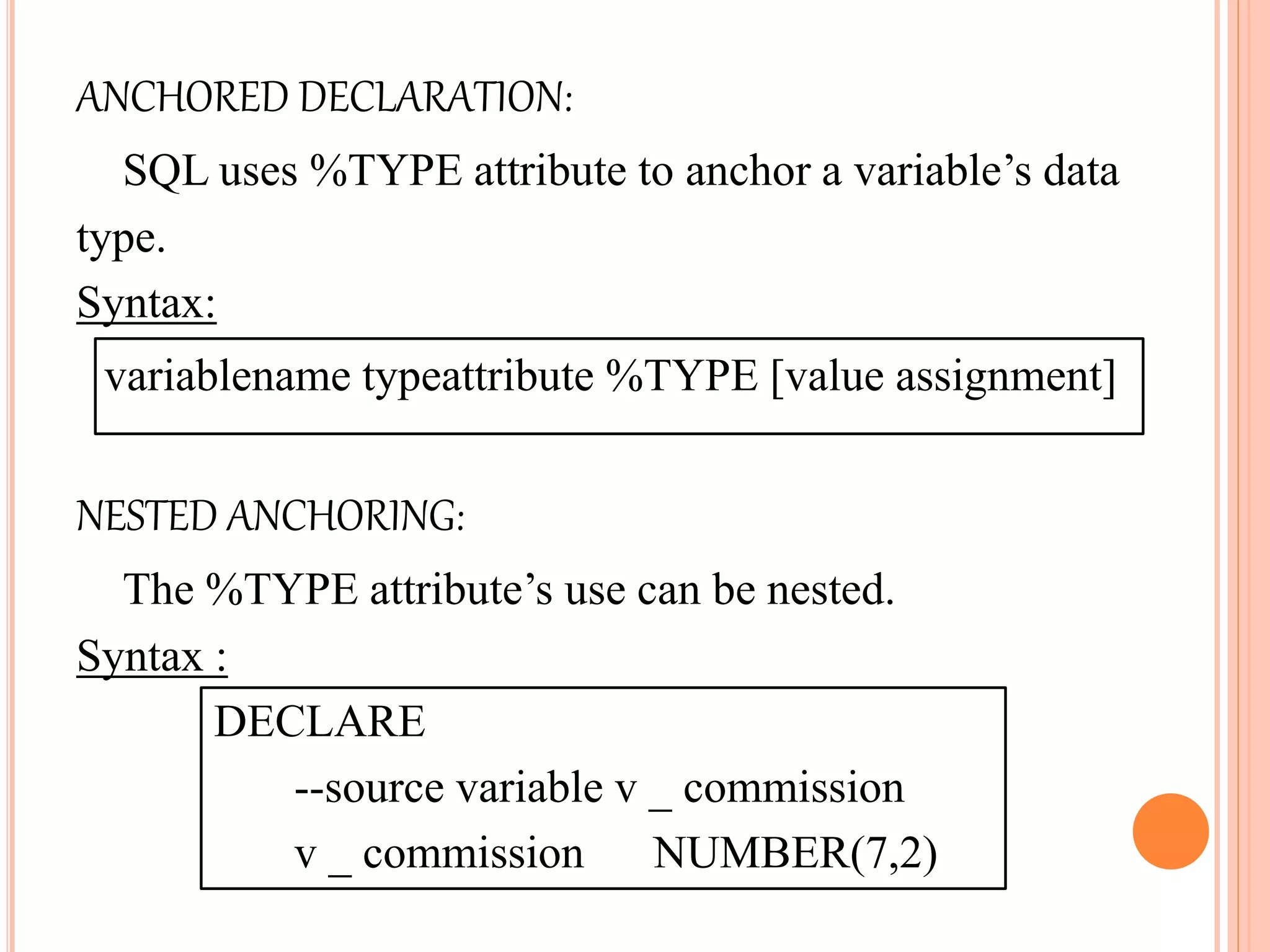 ANCHORED DECLARATION:
SQL uses %TYPE attribute to anchor a variable’s data
type.
Syntax:
variablename typeattribute %TYPE [value assignment]
NESTED ANCHORING:
The %TYPE attribute’s use can be nested.
Syntax :
DECLARE
--source variable v _ commission
v _ commission NUMBER(7,2)
 
