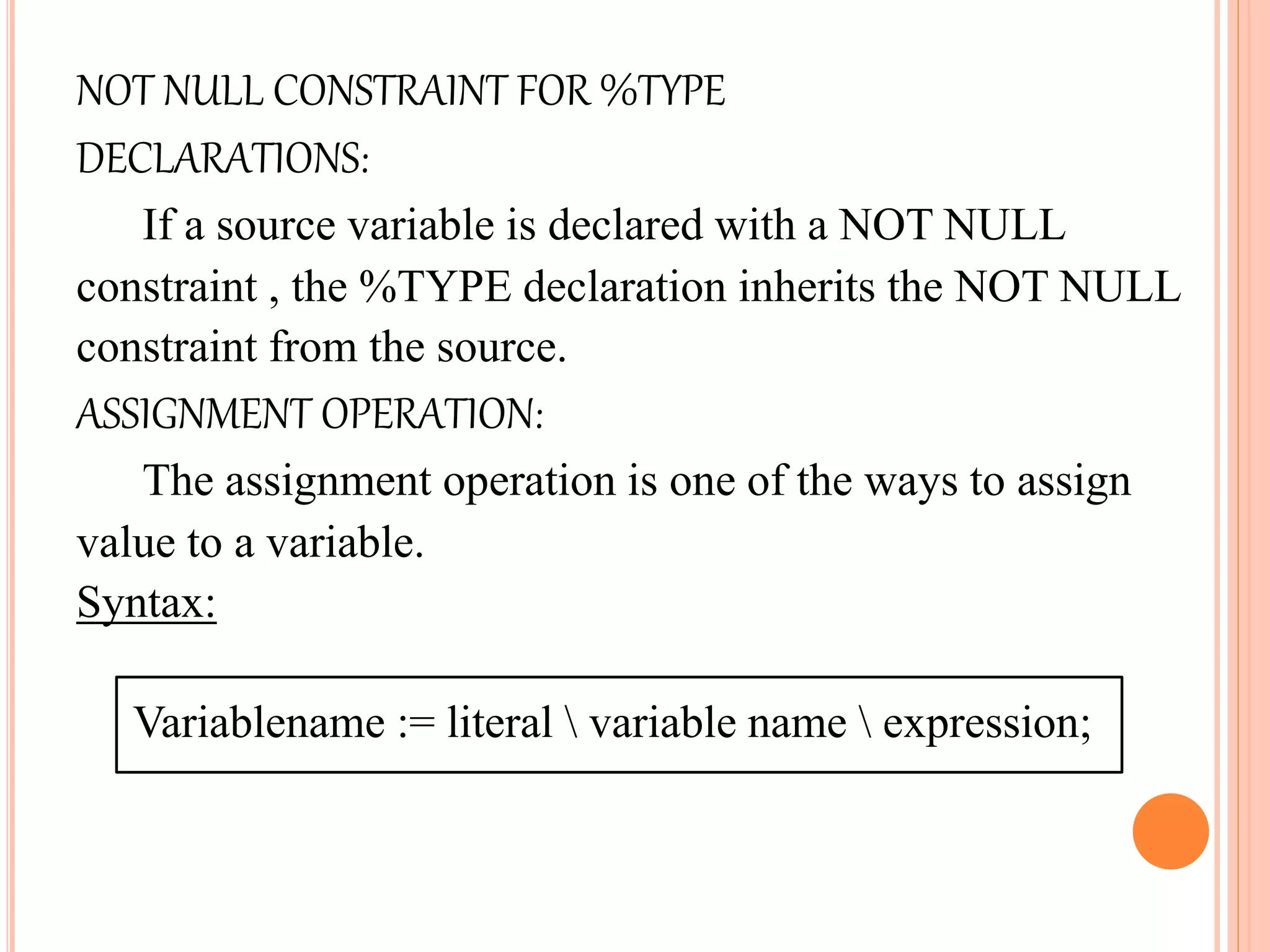 NOT NULL CONSTRAINT FOR %TYPE
DECLARATIONS:
If a source variable is declared with a NOT NULL
constraint , the %TYPE declaration inherits the NOT NULL
constraint from the source.
ASSIGNMENT OPERATION:
The assignment operation is one of the ways to assign
value to a variable.
Syntax:
Variablename := literal  variable name  expression;
 