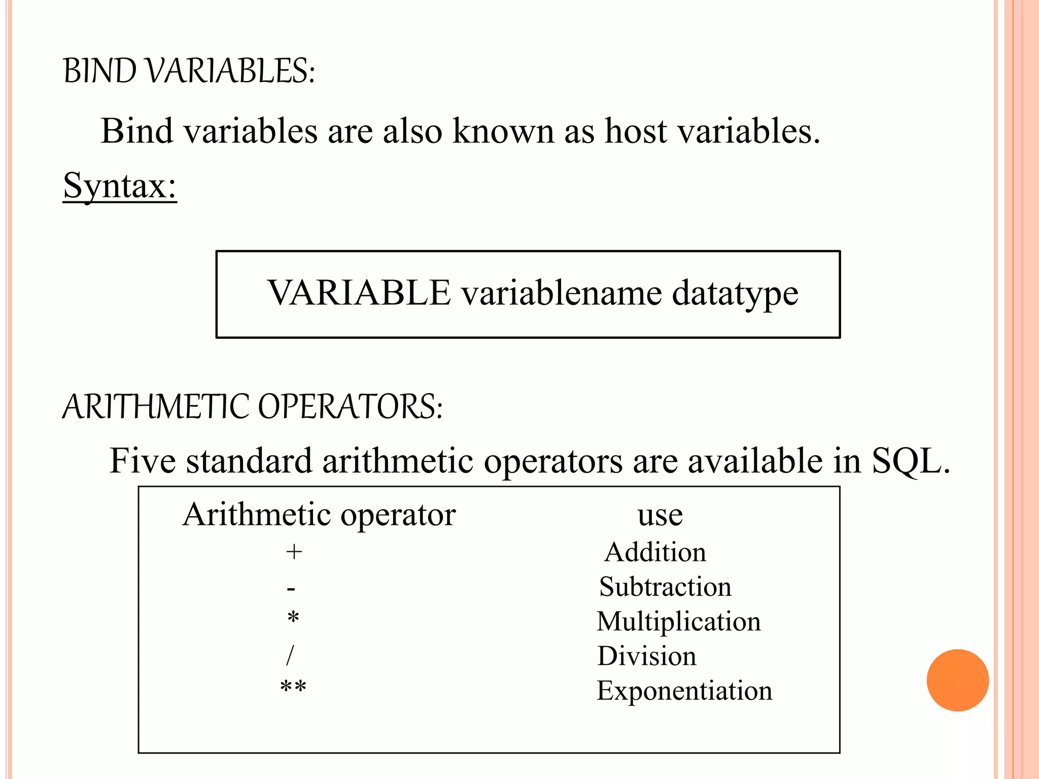 BIND VARIABLES:
Bind variables are also known as host variables.
Syntax:
VARIABLE variablename datatype
ARITHMETIC OPERATORS:
Five standard arithmetic operators are available in SQL.
Arithmetic operator use
+ Addition
- Subtraction
* Multiplication
/ Division
** Exponentiation
 
