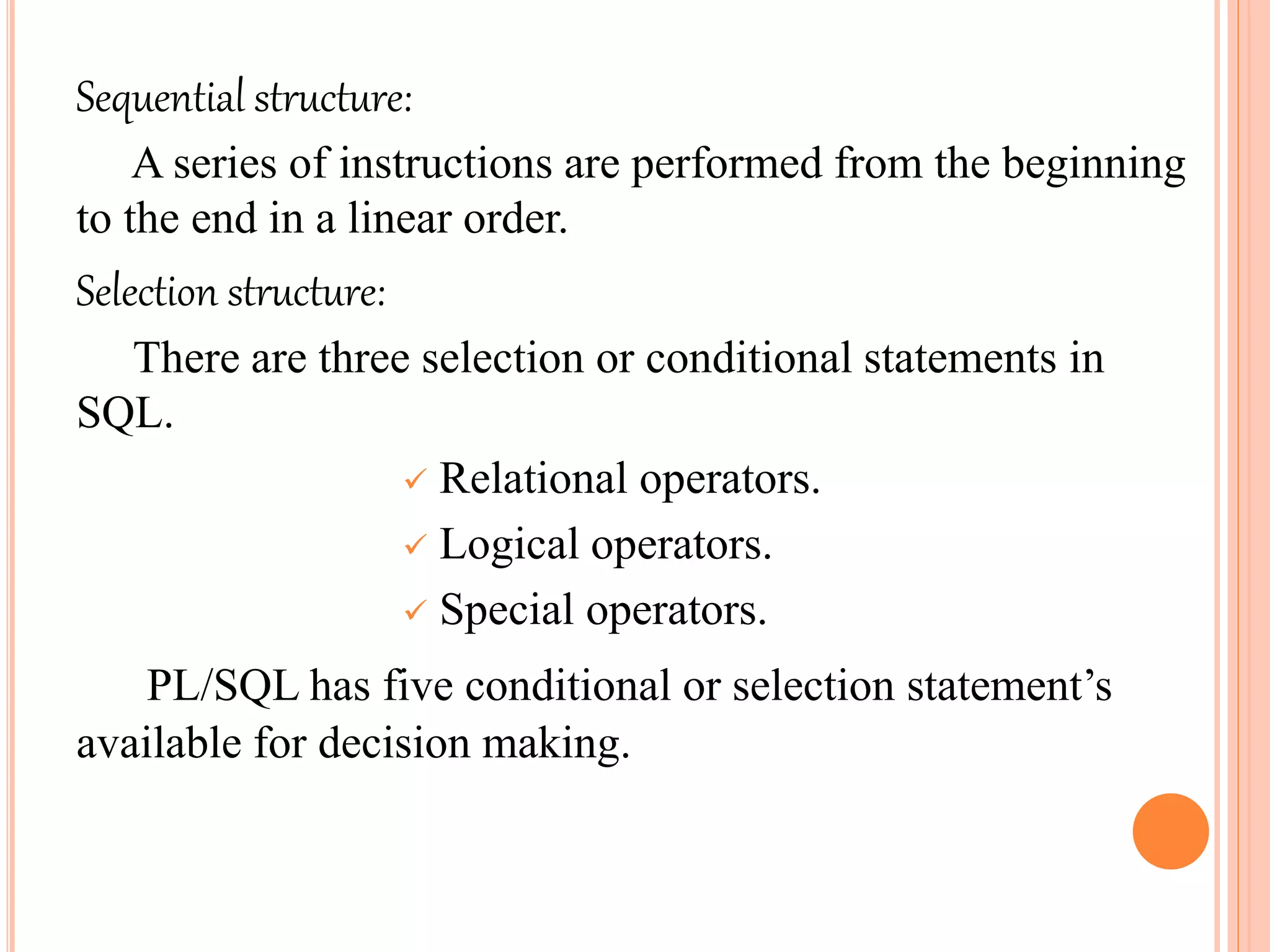 Sequential structure:
A series of instructions are performed from the beginning
to the end in a linear order.
Selection structure:
There are three selection or conditional statements in
SQL.
 Relational operators.
 Logical operators.
 Special operators.
PL/SQL has five conditional or selection statement’s
available for decision making.
 