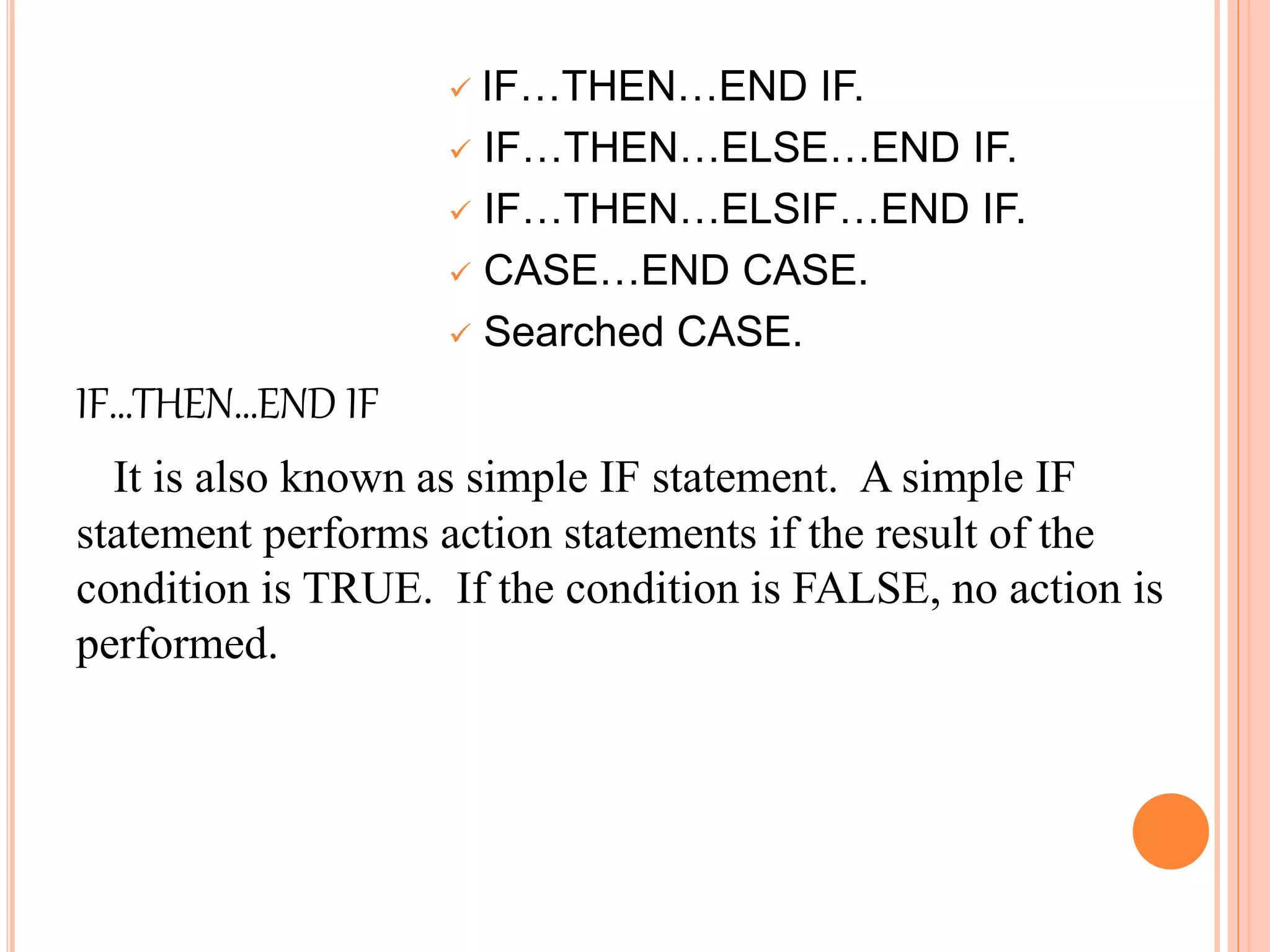  IF…THEN…END IF.
 IF…THEN…ELSE…END IF.
 IF…THEN…ELSIF…END IF.
 CASE…END CASE.
 Searched CASE.
IF…THEN…END IF
It is also known as simple IF statement. A simple IF
statement performs action statements if the result of the
condition is TRUE. If the condition is FALSE, no action is
performed.
 