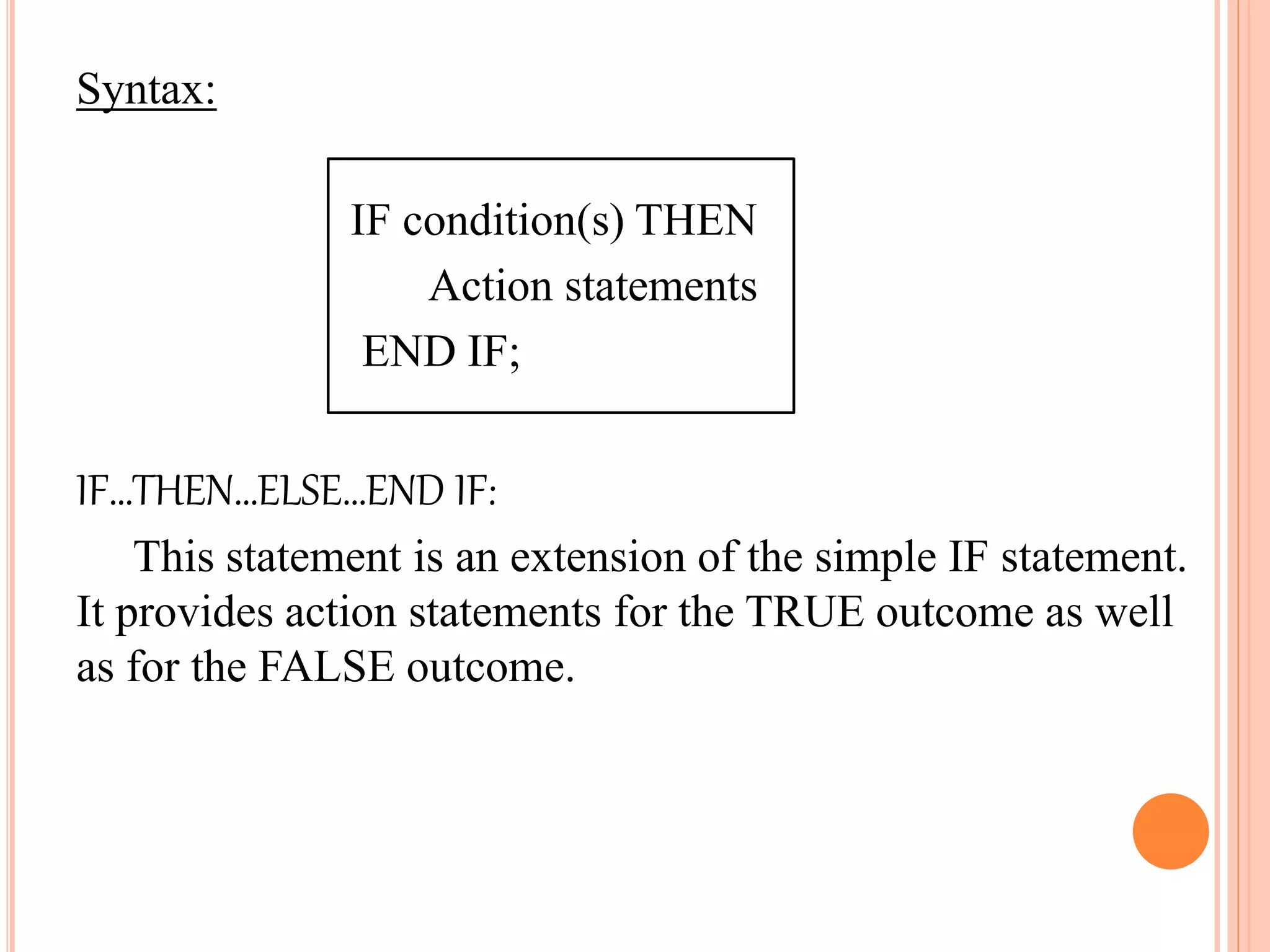 Syntax:
IF condition(s) THEN
Action statements
END IF;
IF…THEN…ELSE…END IF:
This statement is an extension of the simple IF statement.
It provides action statements for the TRUE outcome as well
as for the FALSE outcome.
 
