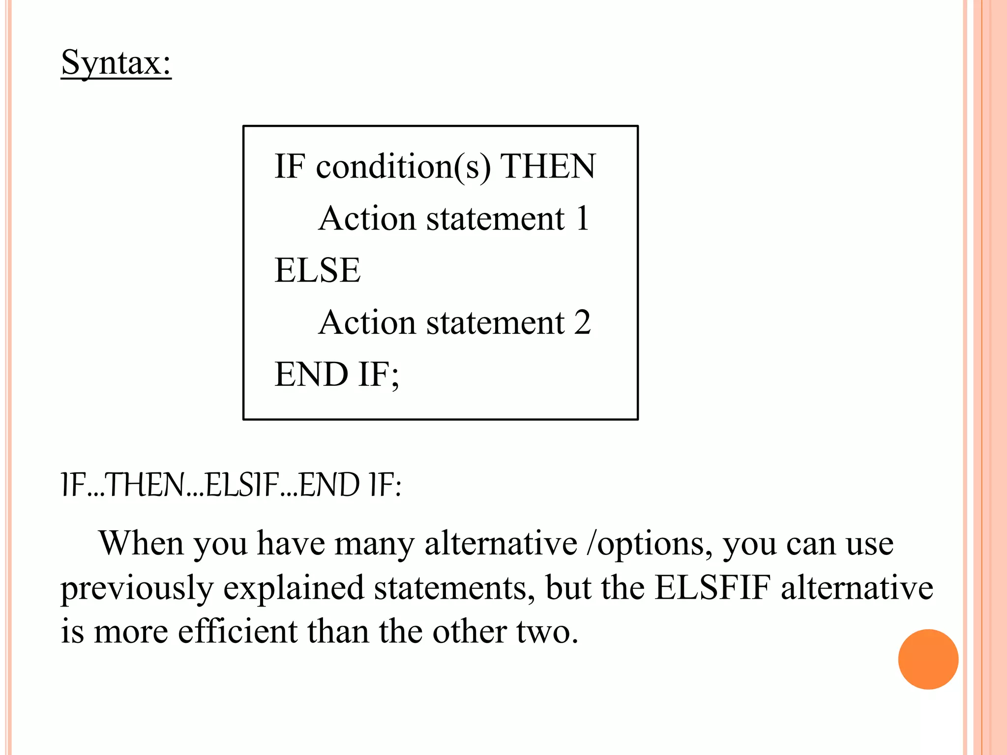 Syntax:
IF condition(s) THEN
Action statement 1
ELSE
Action statement 2
END IF;
IF…THEN…ELSIF…END IF:
When you have many alternative /options, you can use
previously explained statements, but the ELSFIF alternative
is more efficient than the other two.
 