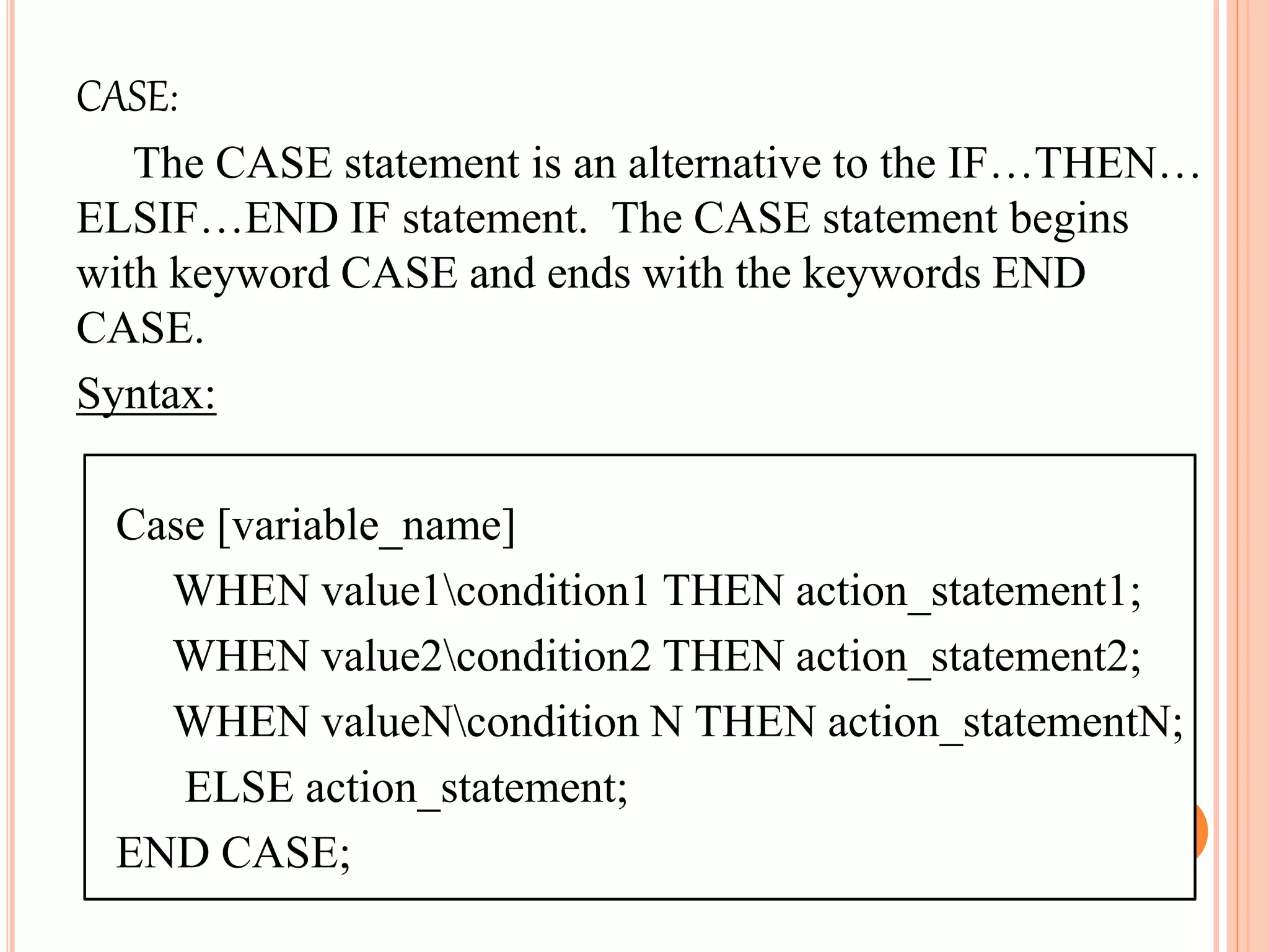 CASE:
The CASE statement is an alternative to the IF…THEN…
ELSIF…END IF statement. The CASE statement begins
with keyword CASE and ends with the keywords END
CASE.
Syntax:
Case [variable_name]
WHEN value1condition1 THEN action_statement1;
WHEN value2condition2 THEN action_statement2;
WHEN valueNcondition N THEN action_statementN;
ELSE action_statement;
END CASE;
 
