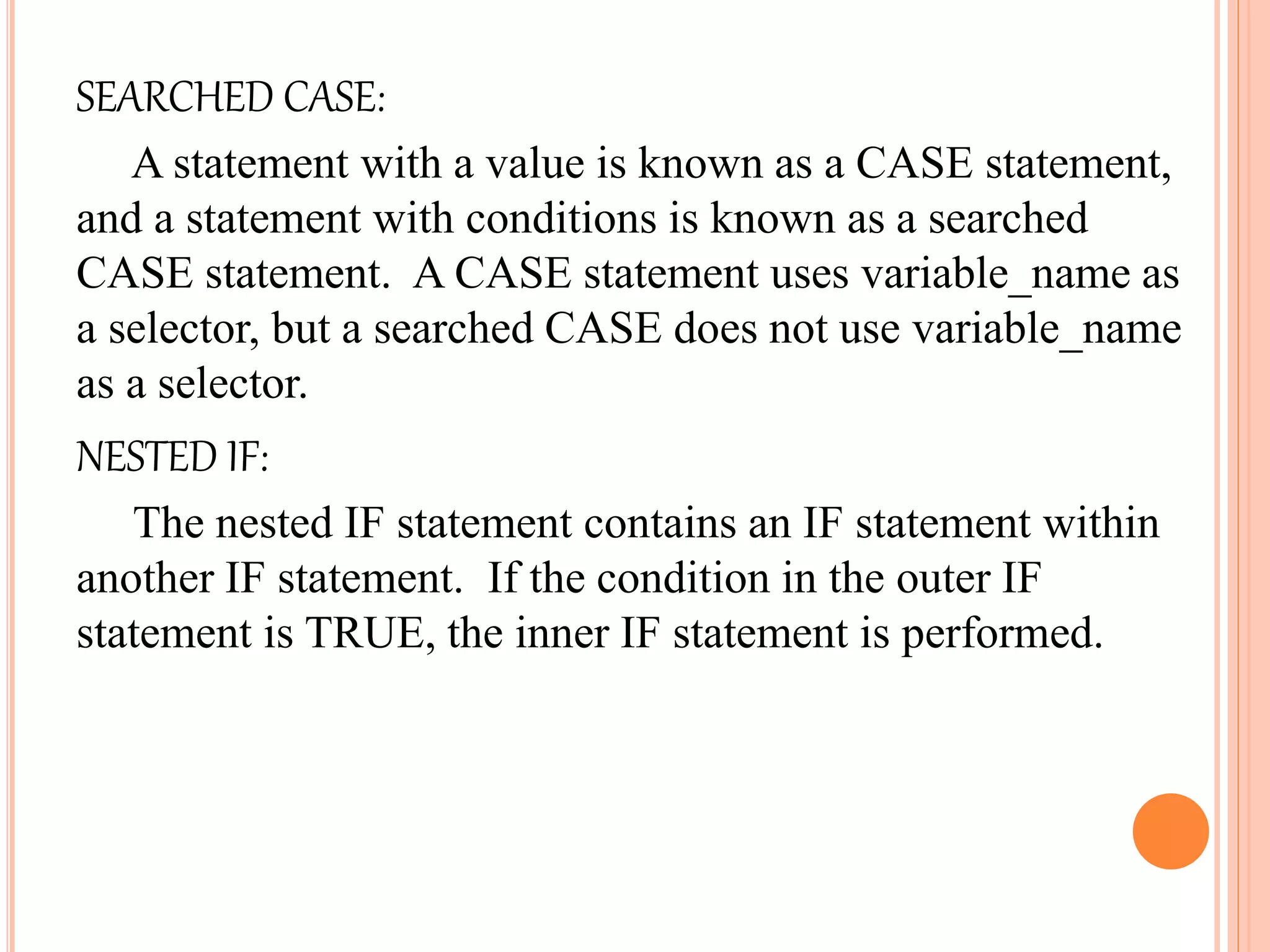 SEARCHED CASE:
A statement with a value is known as a CASE statement,
and a statement with conditions is known as a searched
CASE statement. A CASE statement uses variable_name as
a selector, but a searched CASE does not use variable_name
as a selector.
NESTED IF:
The nested IF statement contains an IF statement within
another IF statement. If the condition in the outer IF
statement is TRUE, the inner IF statement is performed.
 