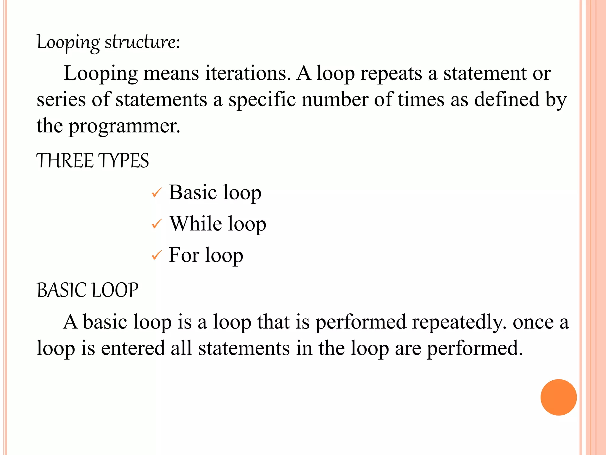 Looping structure:
Looping means iterations. A loop repeats a statement or
series of statements a specific number of times as defined by
the programmer.
THREE TYPES
 Basic loop
 While loop
 For loop
BASIC LOOP
A basic loop is a loop that is performed repeatedly. once a
loop is entered all statements in the loop are performed.
 