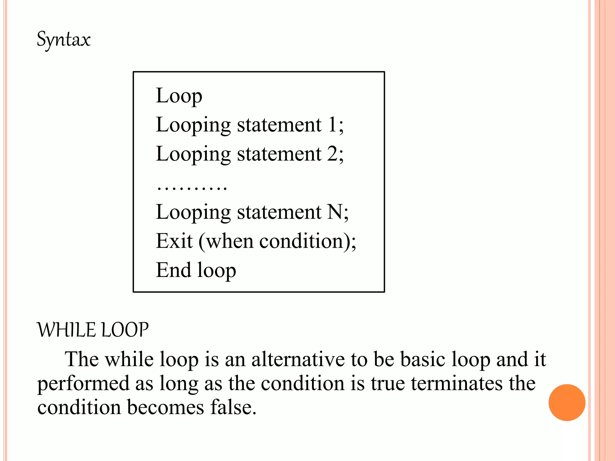Syntax
Loop
Looping statement 1;
Looping statement 2;
……….
Looping statement N;
Exit (when condition);
End loop
WHILE LOOP
The while loop is an alternative to be basic loop and it
performed as long as the condition is true terminates the
condition becomes false.
 