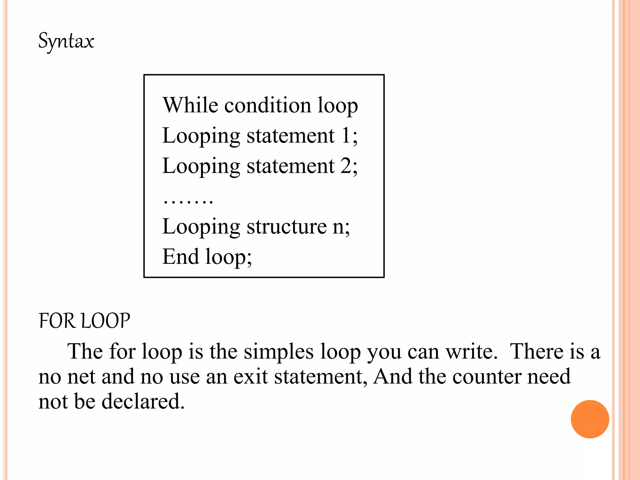 Syntax
While condition loop
Looping statement 1;
Looping statement 2;
…….
Looping structure n;
End loop;
FOR LOOP
The for loop is the simples loop you can write. There is a
no net and no use an exit statement, And the counter need
not be declared.
 