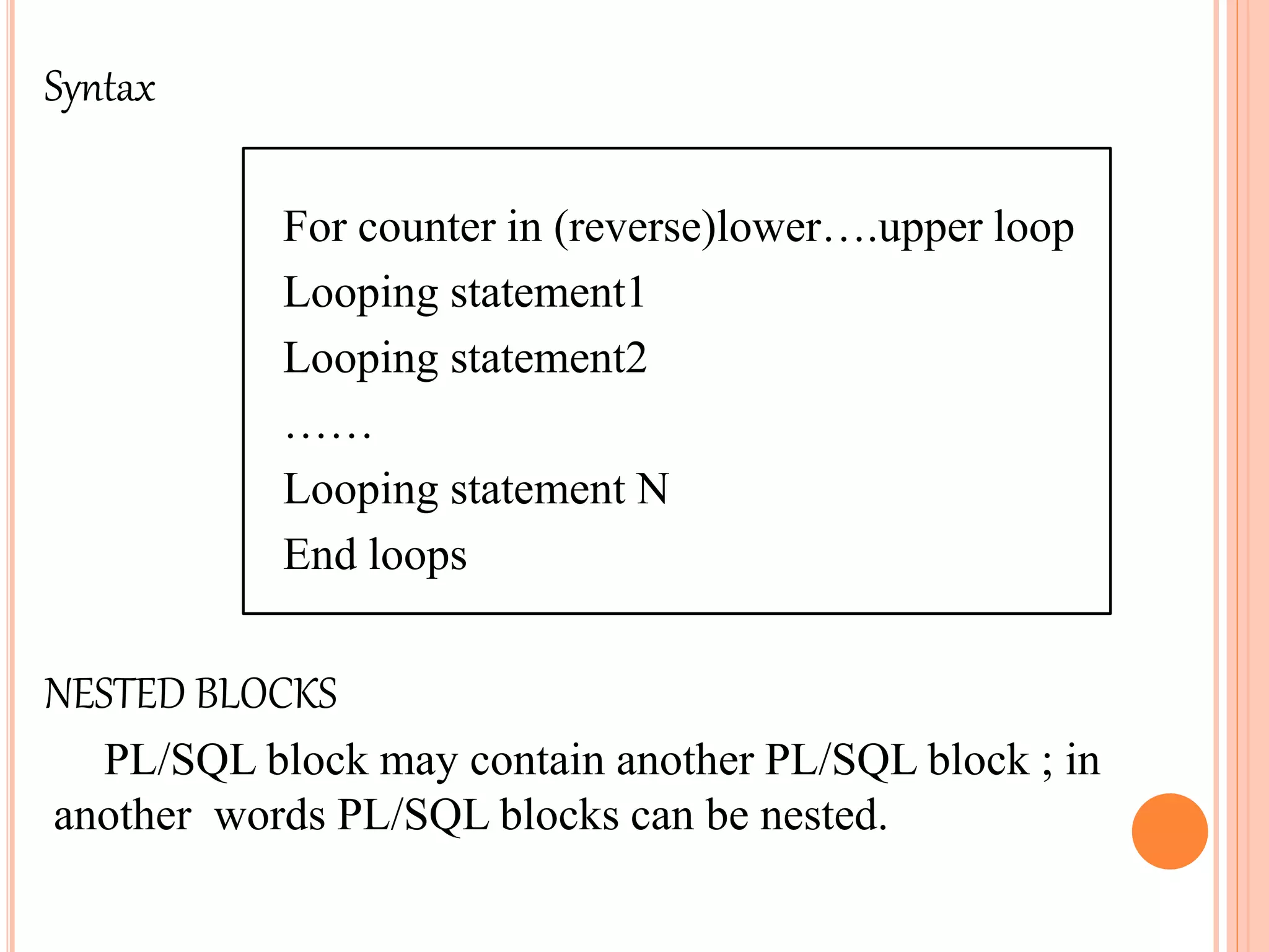 Syntax
For counter in (reverse)lower….upper loop
Looping statement1
Looping statement2
……
Looping statement N
End loops
NESTED BLOCKS
PL/SQL block may contain another PL/SQL block ; in
another words PL/SQL blocks can be nested.
 