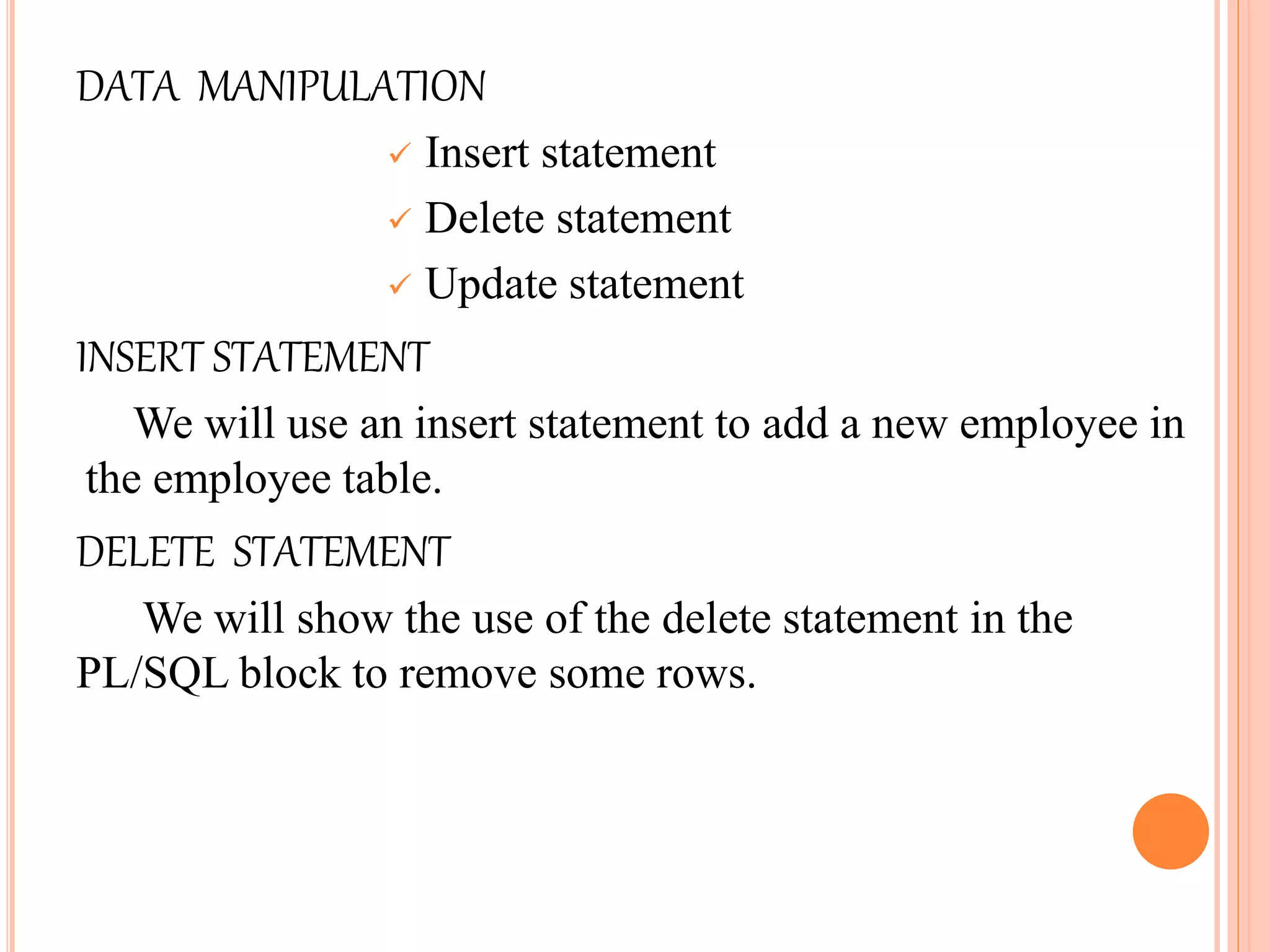 DATA MANIPULATION
 Insert statement
 Delete statement
 Update statement
INSERT STATEMENT
We will use an insert statement to add a new employee in
the employee table.
DELETE STATEMENT
We will show the use of the delete statement in the
PL/SQL block to remove some rows.
 