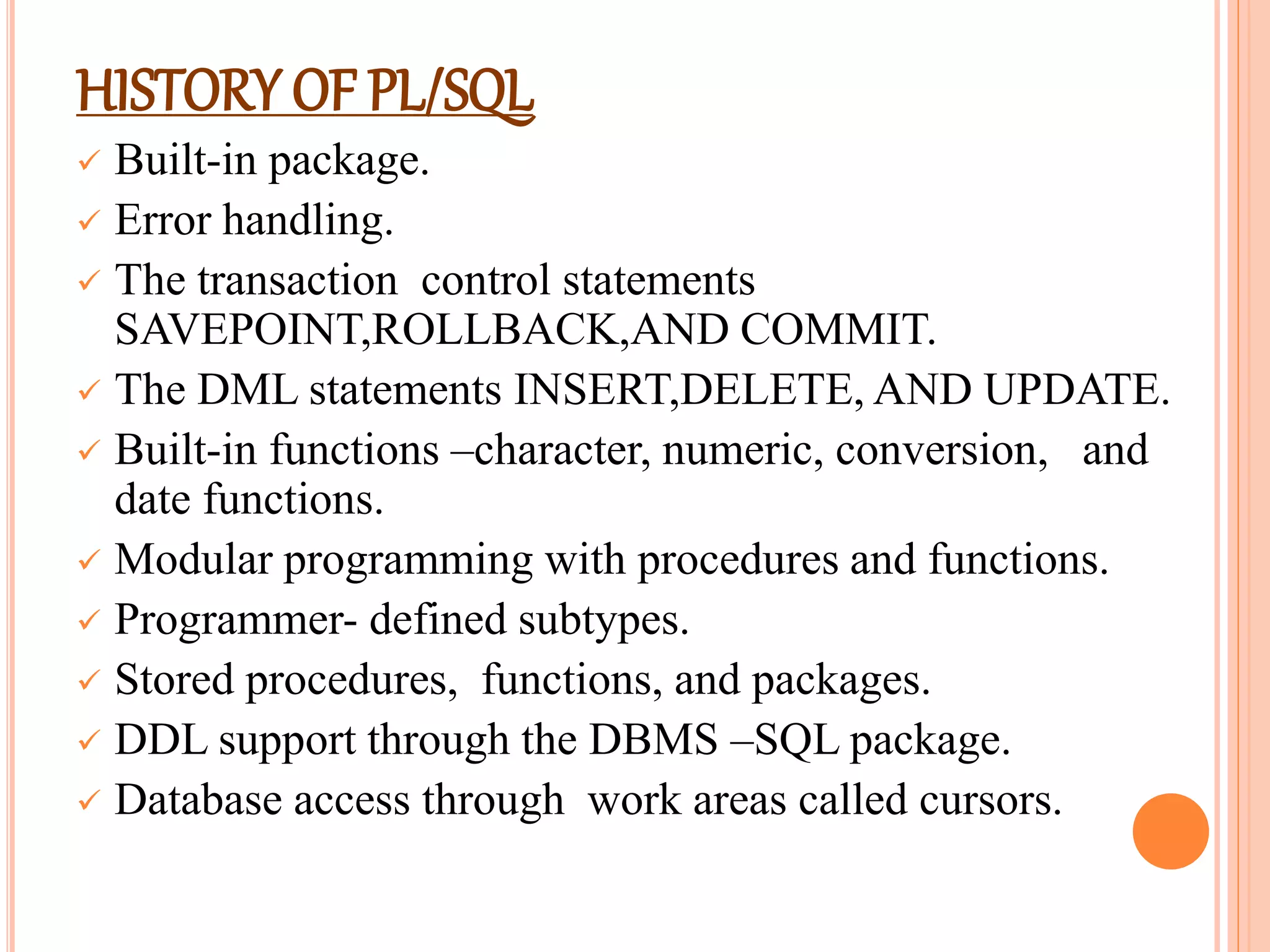 HISTORY OF PL/SQL
 Built-in package.
 Error handling.
 The transaction control statements
SAVEPOINT,ROLLBACK,AND COMMIT.
 The DML statements INSERT,DELETE, AND UPDATE.
 Built-in functions –character, numeric, conversion, and
date functions.
 Modular programming with procedures and functions.
 Programmer- defined subtypes.
 Stored procedures, functions, and packages.
 DDL support through the DBMS –SQL package.
 Database access through work areas called cursors.
 