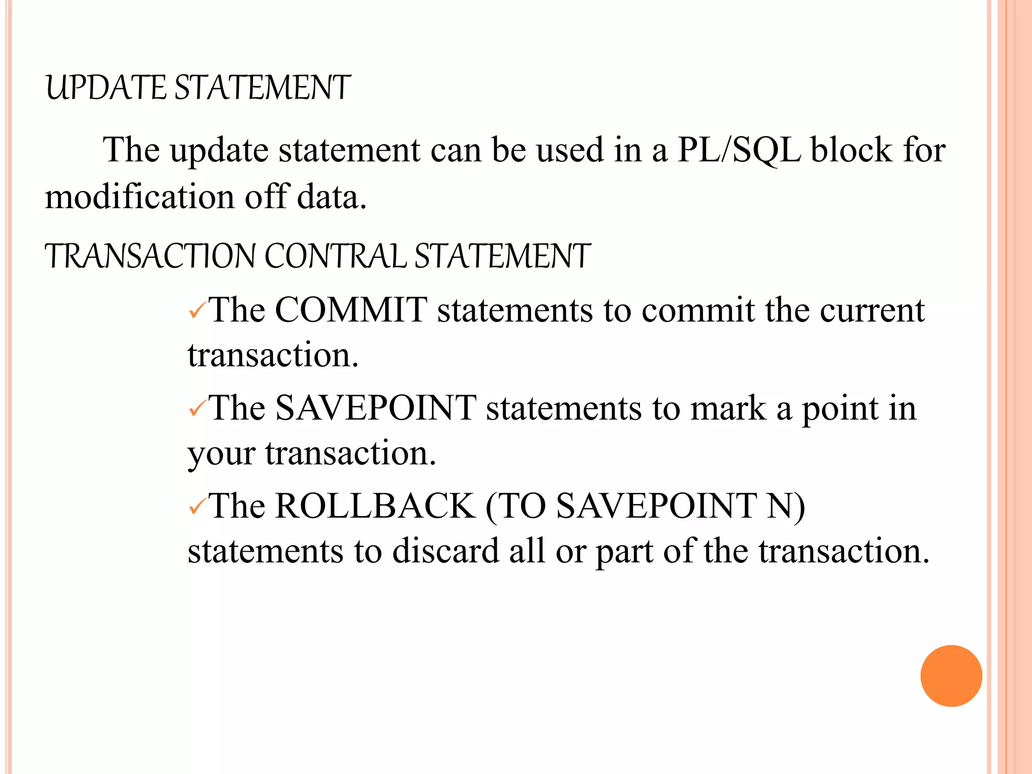 UPDATE STATEMENT
The update statement can be used in a PL/SQL block for
modification off data.
TRANSACTION CONTRAL STATEMENT
The COMMIT statements to commit the current
transaction.
The SAVEPOINT statements to mark a point in
your transaction.
The ROLLBACK (TO SAVEPOINT N)
statements to discard all or part of the transaction.
 