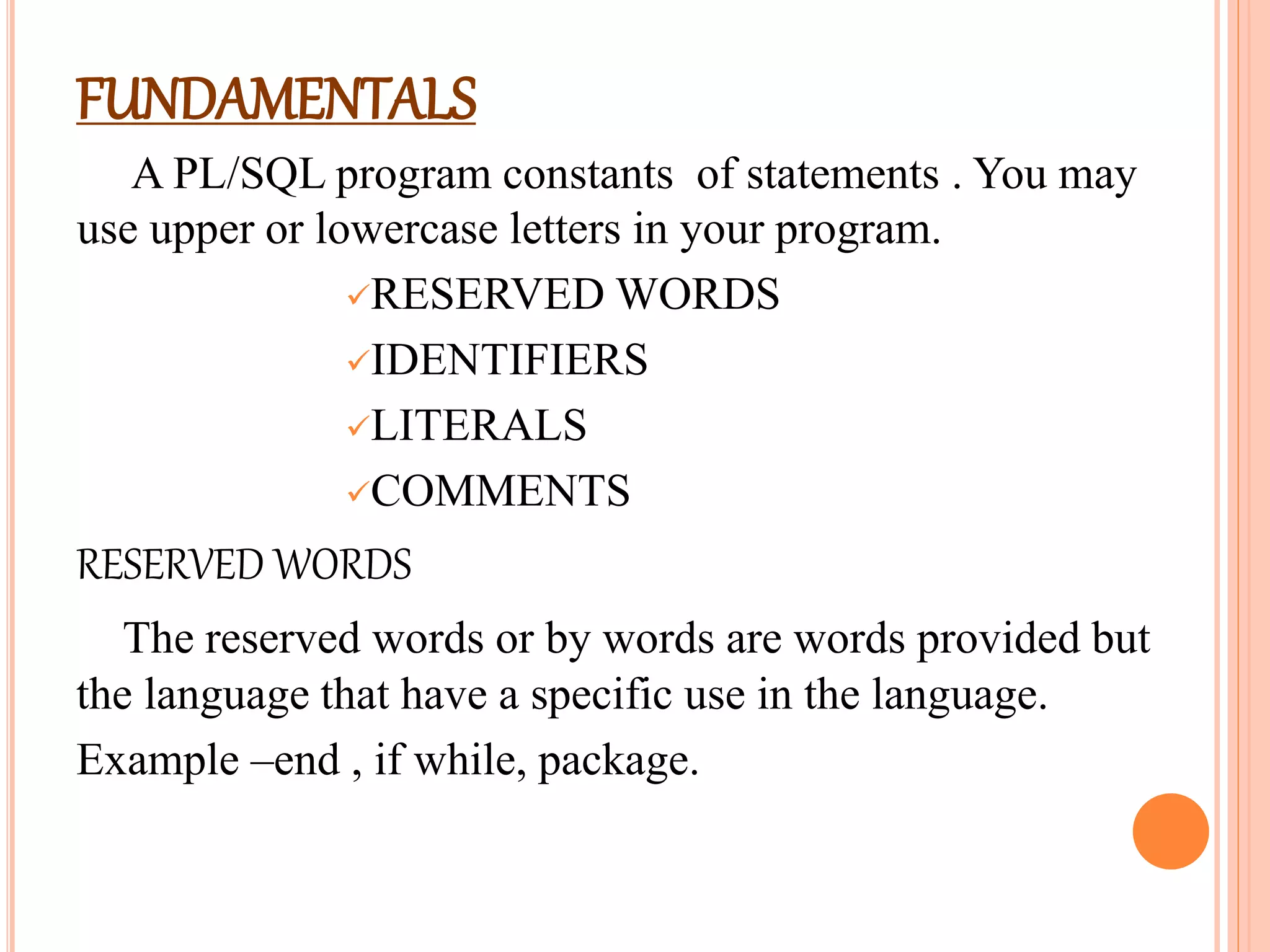 FUNDAMENTALS
A PL/SQL program constants of statements . You may
use upper or lowercase letters in your program.
RESERVED WORDS
IDENTIFIERS
LITERALS
COMMENTS
RESERVED WORDS
The reserved words or by words are words provided but
the language that have a specific use in the language.
Example –end , if while, package.
 