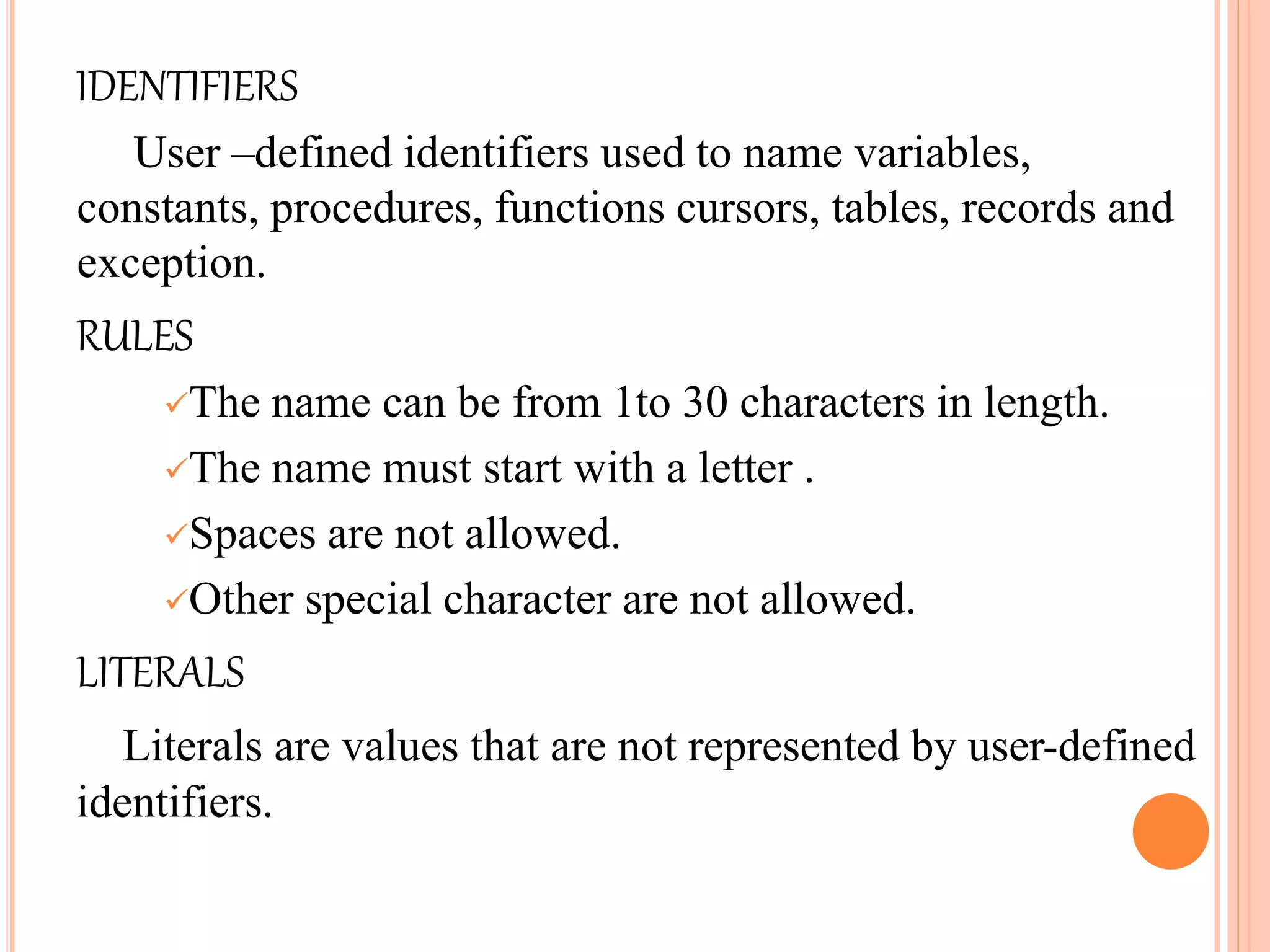 IDENTIFIERS
User –defined identifiers used to name variables,
constants, procedures, functions cursors, tables, records and
exception.
RULES
The name can be from 1to 30 characters in length.
The name must start with a letter .
Spaces are not allowed.
Other special character are not allowed.
LITERALS
Literals are values that are not represented by user-defined
identifiers.
 