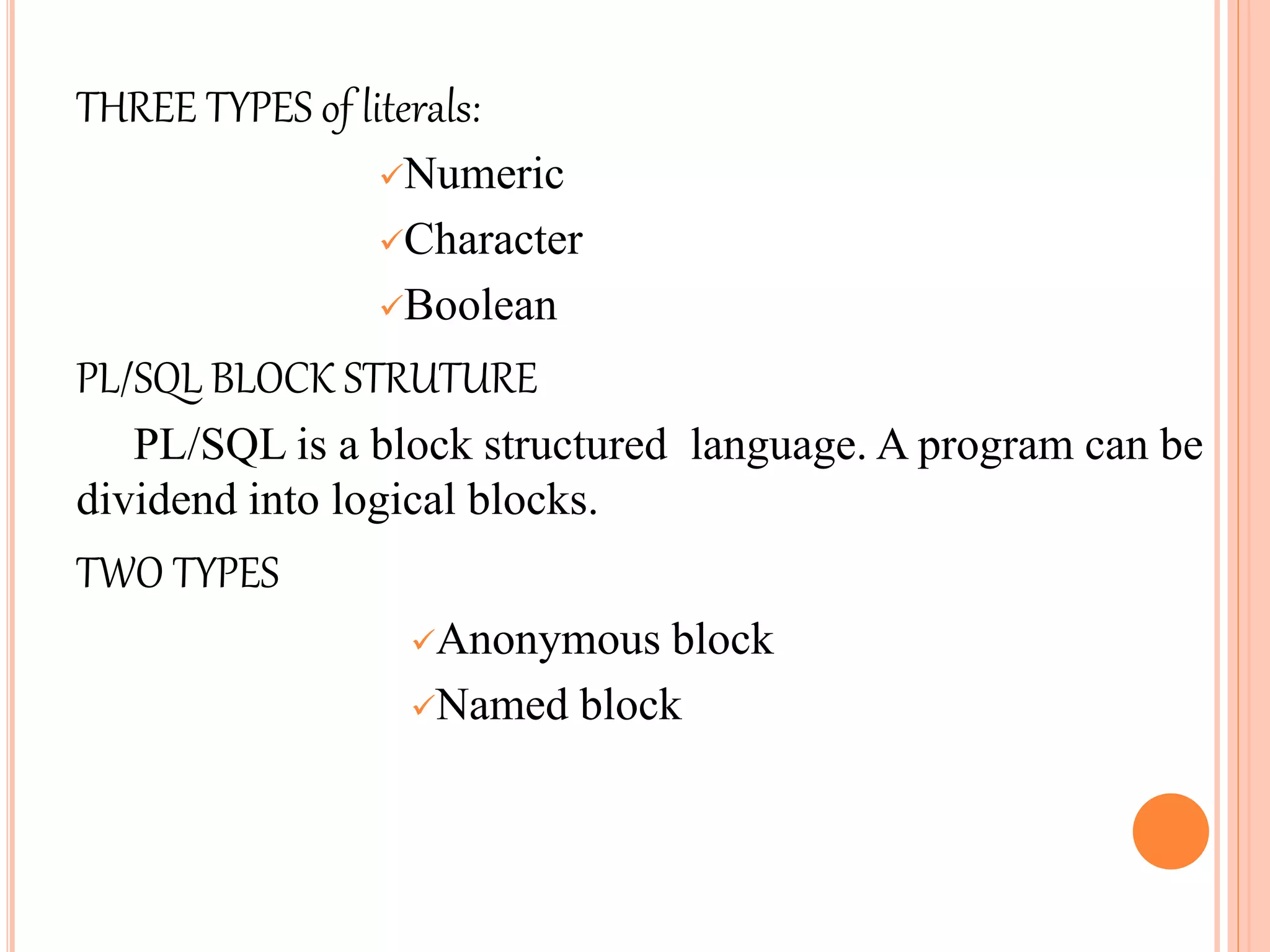 THREE TYPES of literals:
Numeric
Character
Boolean
PL/SQL BLOCK STRUTURE
PL/SQL is a block structured language. A program can be
dividend into logical blocks.
TWO TYPES
Anonymous block
Named block
 