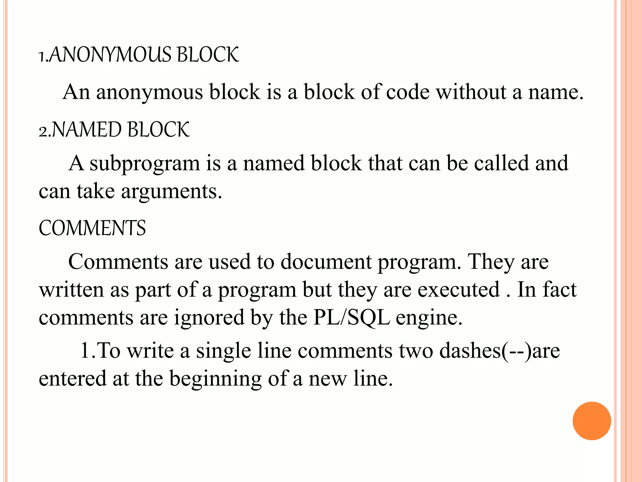 1.ANONYMOUS BLOCK
An anonymous block is a block of code without a name.
2.NAMED BLOCK
A subprogram is a named block that can be called and
can take arguments.
COMMENTS
Comments are used to document program. They are
written as part of a program but they are executed . In fact
comments are ignored by the PL/SQL engine.
1.To write a single line comments two dashes(--)are
entered at the beginning of a new line.
 