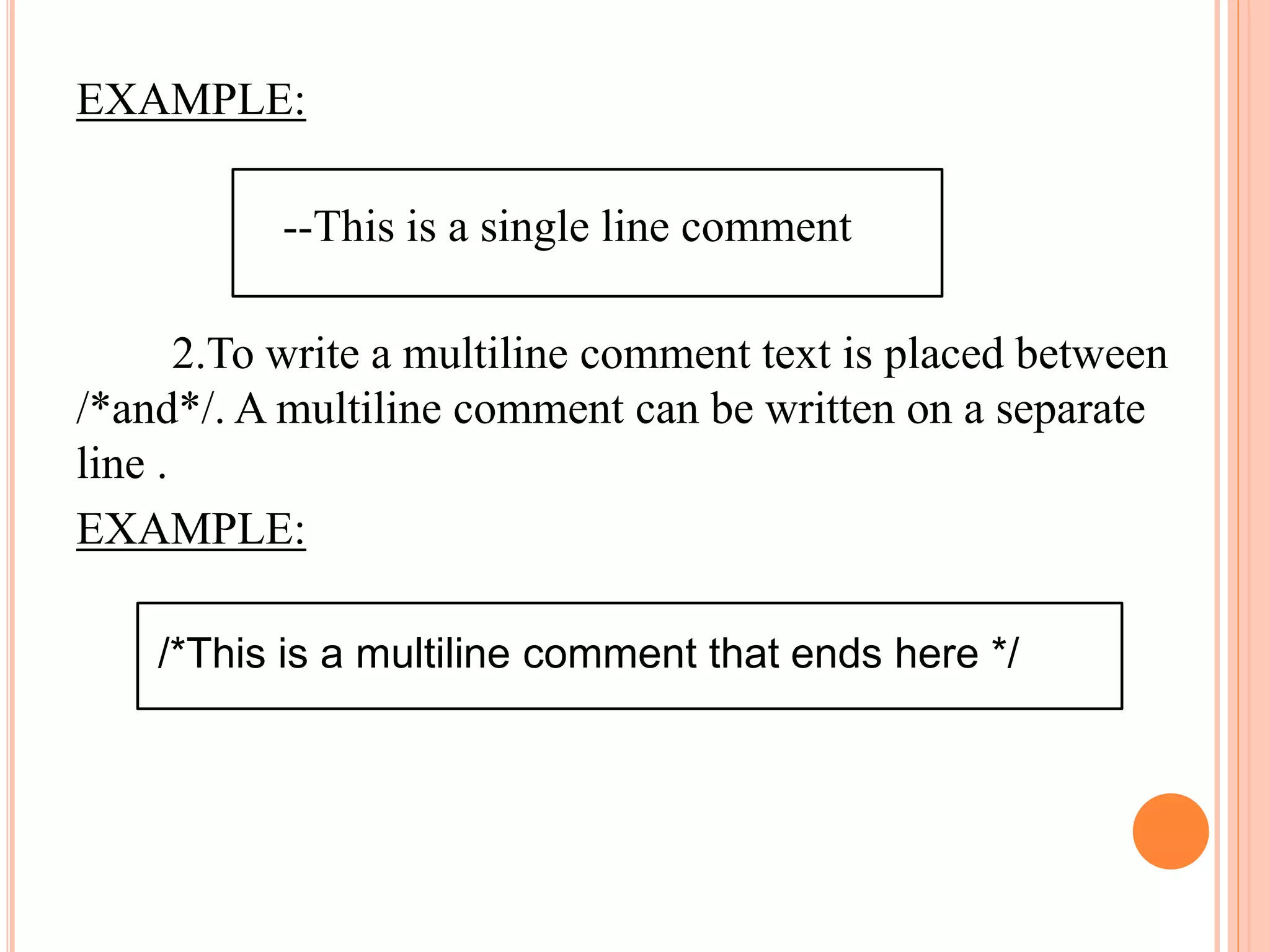 EXAMPLE:
--This is a single line comment
2.To write a multiline comment text is placed between
/*and*/. A multiline comment can be written on a separate
line .
EXAMPLE:
/*This is a multiline comment that ends here */
 
