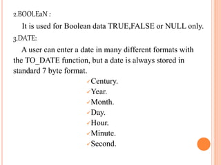 2.BOOLEaN :
It is used for Boolean data TRUE,FALSE or NULL only.
3.DATE:
A user can enter a date in many different formats with
the TO_DATE function, but a date is always stored in
standard 7 byte format.
Century.
Year.
Month.
Day.
Hour.
Minute.
Second.
 