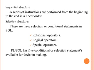 Sequential structure:
A series of instructions are performed from the beginning
to the end in a linear order.
Selection structure:
There are three selection or conditional statements in
SQL.
 Relational operators.
 Logical operators.
 Special operators.
PL/SQL has five conditional or selection statement’s
available for decision making.
 