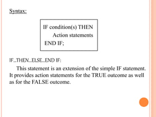 Syntax:
IF condition(s) THEN
Action statements
END IF;
IF…THEN…ELSE…END IF:
This statement is an extension of the simple IF statement.
It provides action statements for the TRUE outcome as well
as for the FALSE outcome.
 