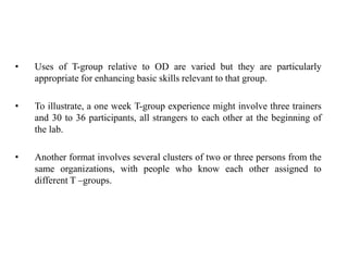• Uses of T-group relative to OD are varied but they are particularly
appropriate for enhancing basic skills relevant to that group.
• To illustrate, a one week T-group experience might involve three trainers
and 30 to 36 participants, all strangers to each other at the beginning of
the lab.
• Another format involves several clusters of two or three persons from the
same organizations, with people who know each other assigned to
different T –groups.
 