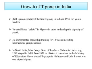 Growth of T-group in India
 Rolf Lynton conducted the first T-group in India in 1957 for youth
leaders.
 He established “Aloka” in Mysore in order to develop the capacity of
youth.
 He implemented leadership training for 12 weeks including
unstructured group exercise.
 In North India, Max Coley, Dean of Teachers, Columbia University,
USA stayed in delhi from 1959 to 1966 as a consultant to the Ministry
of Education. He conducted T-groups in his house and Udai Pareek was
one of participants.
 