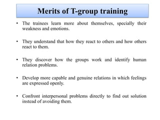 Merits of T-group training
• The trainees learn more about themselves, specially their
weakness and emotions.
• They understand that how they react to others and how others
react to them.
• They discover how the groups work and identify human
relation problems.
• Develop more capable and genuine relations in which feelings
are expressed openly.
• Confront interpersonal problems directly to find out solution
instead of avoiding them.
 