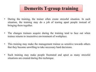 • During the training, the trainer often create stressful situation. In such
situation, the training may do a job of tearing apart people instead of
bringing them together.
• The changes trainees acquire during the training tend to face out when
trainee returns to insensitive environment of workplace.
• This training may make the management trainee as sensitive towards others
that they become unwilling to take necessary hard decisions.
• Such training may make people frustrated and upset as many stressful
situations are created during this technique.
Demerits T-group training
 
